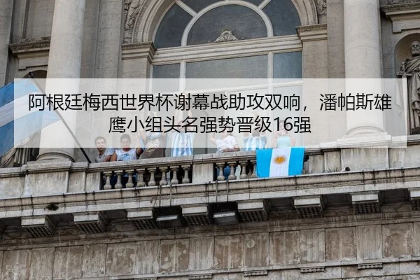 阿根廷梅西世界杯谢幕战助攻双响，潘帕斯雄鹰小组头名强势晋级16强