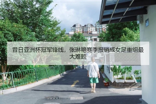 昔日亚洲杯冠军锋线，张琳艳赛季报销成女足重组最大难题