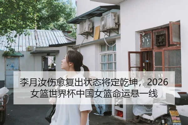 李月汝伤愈复出状态将定乾坤，2026女篮世界杯中国女篮命运悬一线