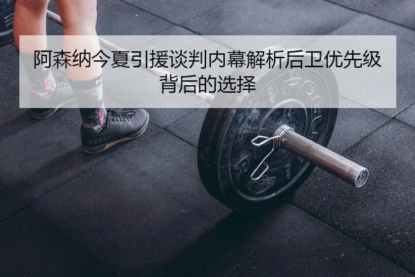阿森纳今夏引援谈判内幕解析后卫优先级背后的选择